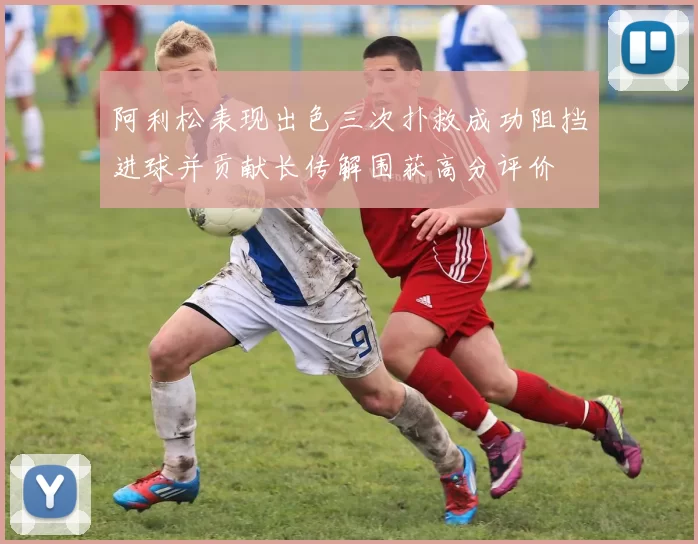 阿利松表现出色三次扑救成功阻挡进球并贡献长传解围获高分评价