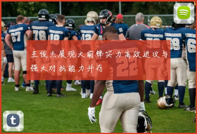 王俊杰展现大前锋实力高效进攻与强大对抗能力并存