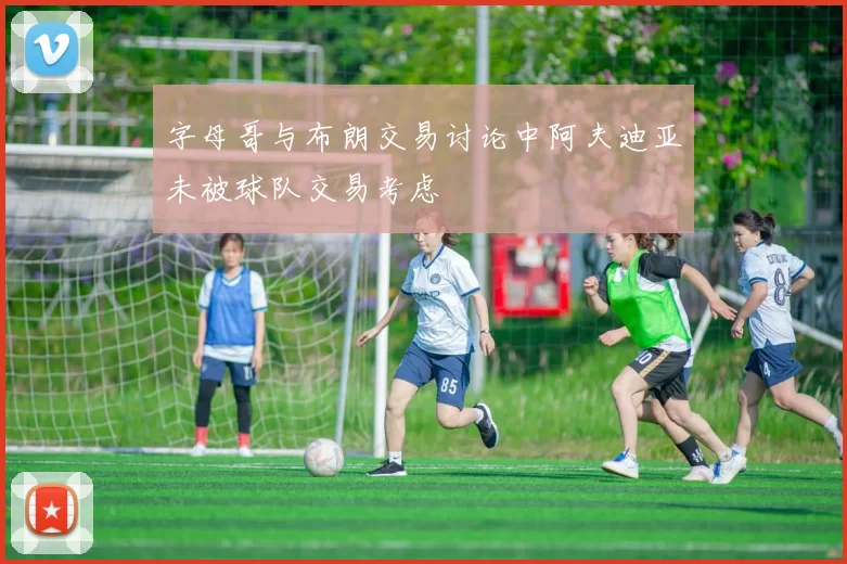 字母哥与布朗交易讨论中阿夫迪亚未被球队交易考虑