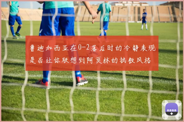 鲁迪加西亚在0-2落后时的冷静表现是否让你联想到阿莫林的执教风格