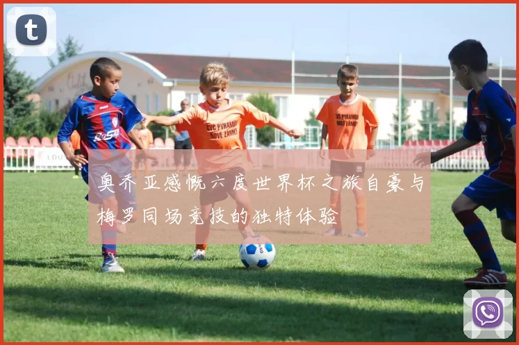 奥乔亚感慨六度世界杯之旅自豪与梅罗同场竞技的独特体验