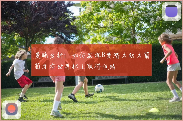 曼晚分析:如何发挥B费潜力助力葡萄牙在世界杯上取得佳绩