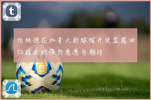 伦纳德在加拿大新球馆开设显露回归猛龙的强烈意愿与期待