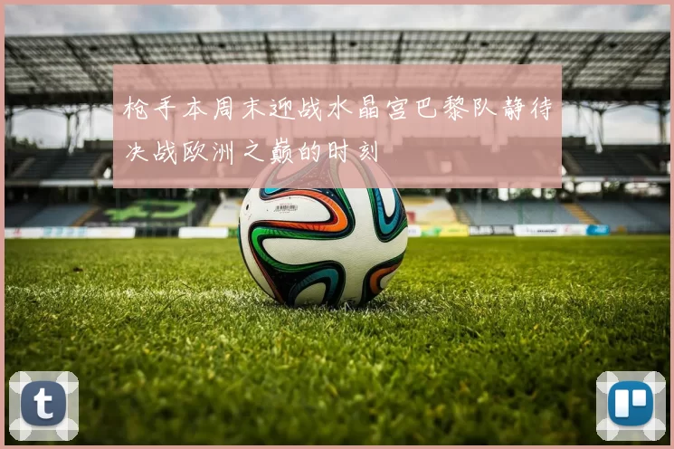 枪手本周末迎战水晶宫巴黎队静待决战欧洲之巅的时刻