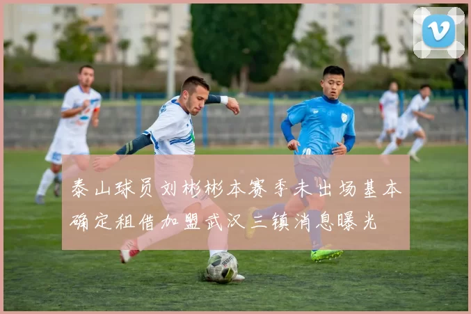泰山球员刘彬彬本赛季未出场基本确定租借加盟武汉三镇消息曝光