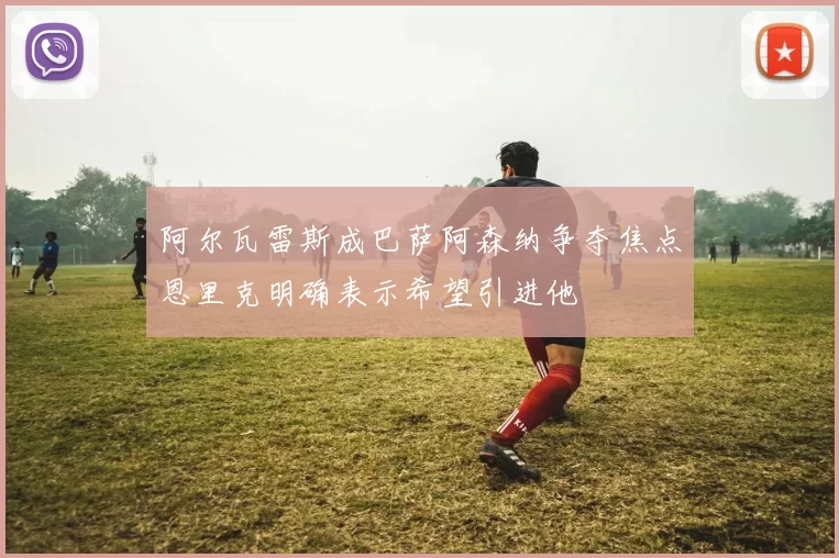 阿尔瓦雷斯成巴萨阿森纳争夺焦点恩里克明确表示希望引进他