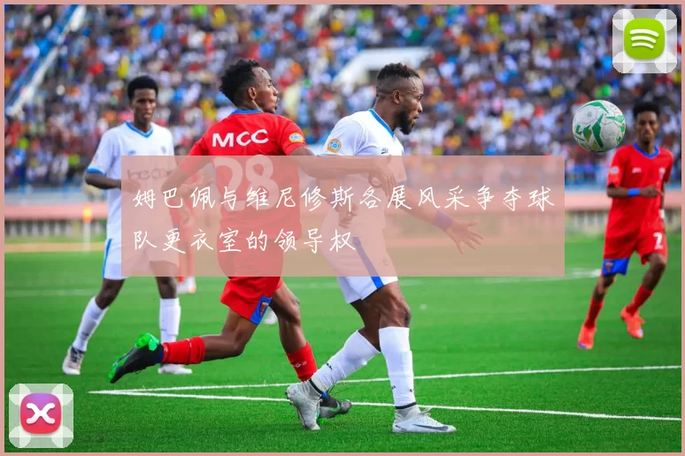 姆巴佩与维尼修斯各展风采争夺球队更衣室的领导权