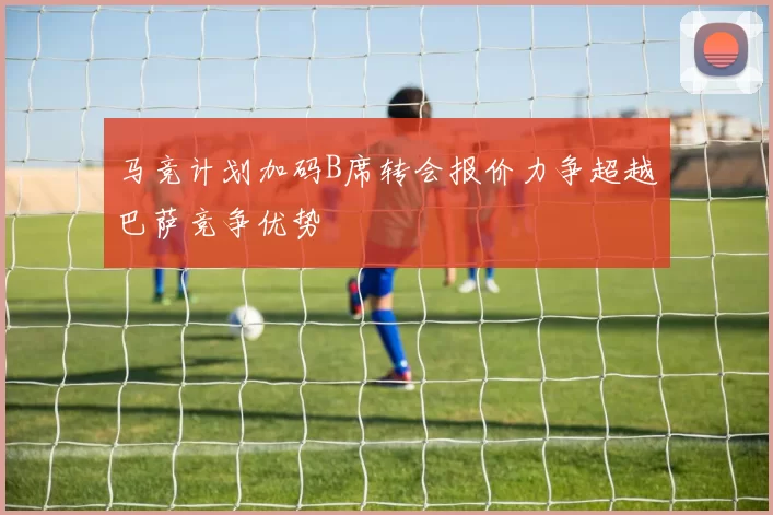 马竞计划加码B席转会报价力争超越巴萨竞争优势