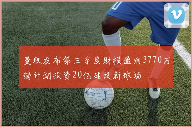 曼联发布第三季度财报盈利3770万镑计划投资20亿建设新球场