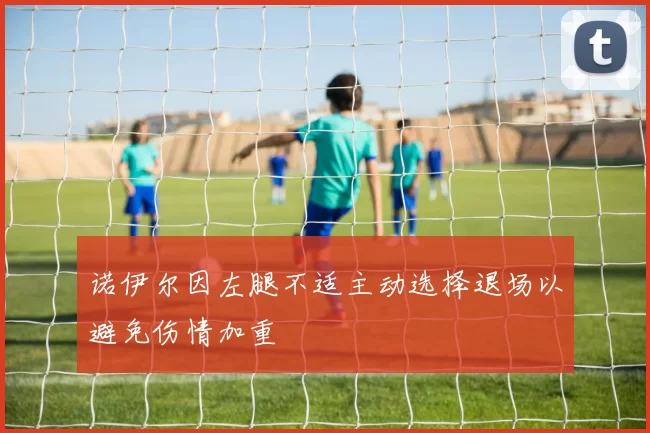 诺伊尔因左腿不适主动选择退场以避免伤情加重