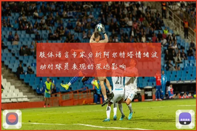 肢体语言专家分析阿尔特塔情绪波动对球员表现的深远影响
