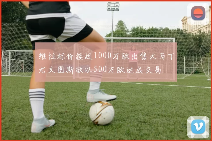 维拉标价接近1000万欧出售大马丁尤文图斯欲以500万欧达成交易
